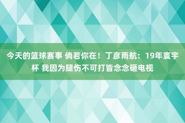 今天的篮球赛事 倘若你在！丁彦雨航：19年寰宇杯 我因为腿伤不可打皆念念砸电视