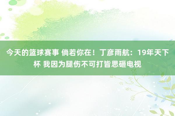 今天的篮球赛事 倘若你在！丁彦雨航：19年天下杯 我因为腿伤不可打皆思砸电视