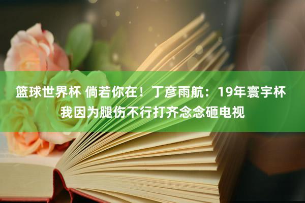 篮球世界杯 倘若你在！丁彦雨航：19年寰宇杯 我因为腿伤不行打齐念念砸电视