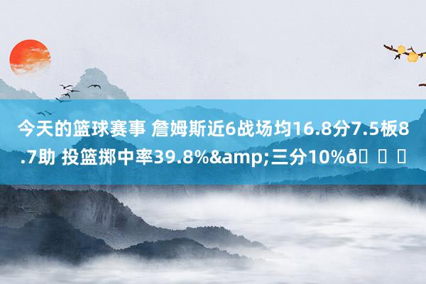 今天的篮球赛事 詹姆斯近6战场均16.8分7.5板8.7助 投篮掷中率39.8%&三分10%👀