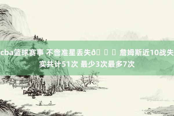 cba篮球赛事 不啻准星丢失🙄詹姆斯近10战失实共计51次 最少3次最多7次