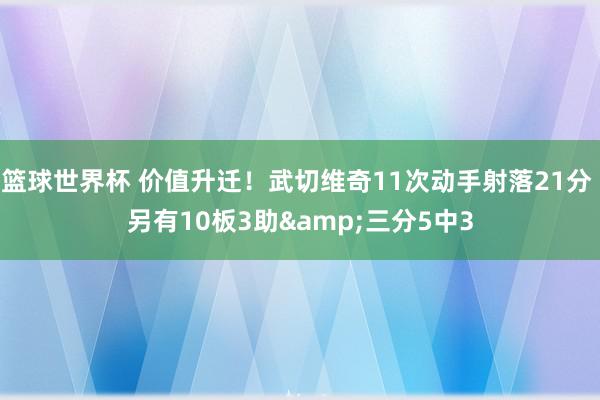 篮球世界杯 价值升迁！武切维奇11次动手射落21分 另有10板3助&三分5中3