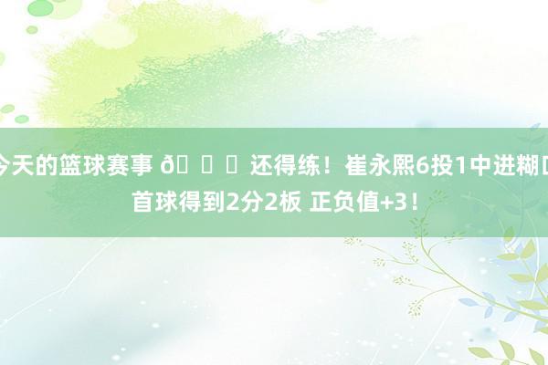 今天的篮球赛事 👏还得练！崔永熙6投1中进糊口首球得到2分2板 正负值+3！