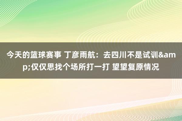 今天的篮球赛事 丁彦雨航：去四川不是试训&仅仅思找个场所打一打 望望复原情况