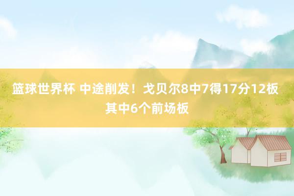 篮球世界杯 中途削发！戈贝尔8中7得17分12板 其中6个前场板