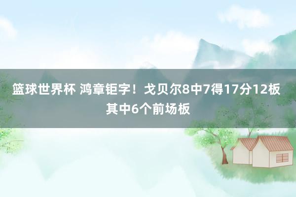 篮球世界杯 鸿章钜字！戈贝尔8中7得17分12板 其中6个前场板