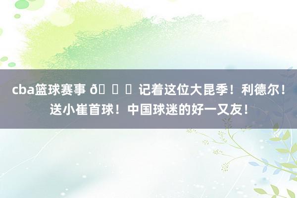 cba篮球赛事 😁记着这位大昆季！利德尔！送小崔首球！中国球迷的好一又友！