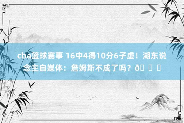 cba篮球赛事 16中4得10分6子虚！湖东说念主自媒体：詹姆斯不成了吗？💔