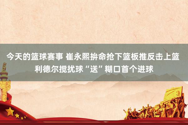 今天的篮球赛事 崔永熙拚命抢下篮板推反击上篮 利德尔搅扰球“送”糊口首个进球