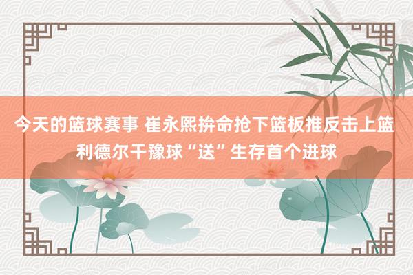 今天的篮球赛事 崔永熙拚命抢下篮板推反击上篮 利德尔干豫球“送”生存首个进球