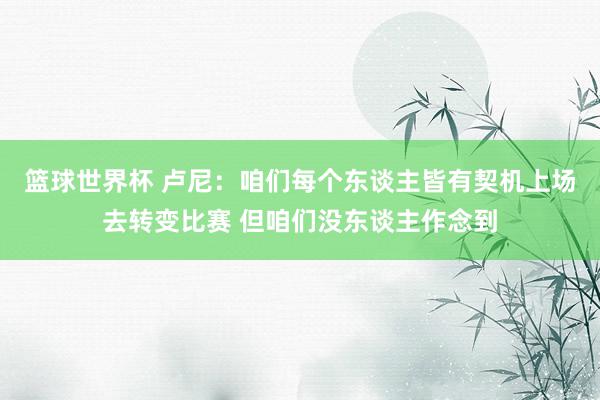 篮球世界杯 卢尼：咱们每个东谈主皆有契机上场去转变比赛 但咱们没东谈主作念到