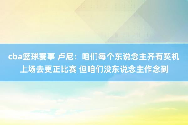 cba篮球赛事 卢尼：咱们每个东说念主齐有契机上场去更正比赛 但咱们没东说念主作念到