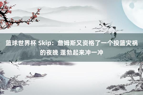 篮球世界杯 Skip：詹姆斯又资格了一个投篮灾祸的夜晚 蓬勃起来冲一冲