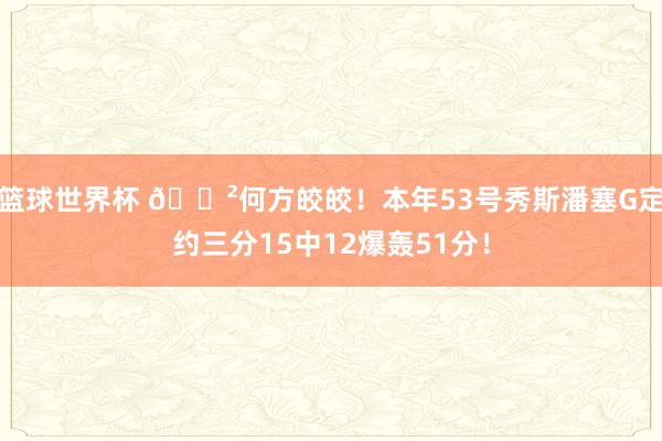 篮球世界杯 😲何方皎皎！本年53号秀斯潘塞G定约三分15中12爆轰51分！