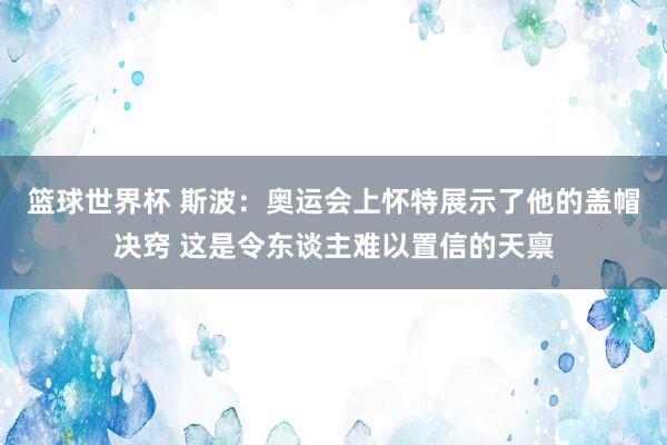 篮球世界杯 斯波：奥运会上怀特展示了他的盖帽决窍 这是令东谈主难以置信的天禀