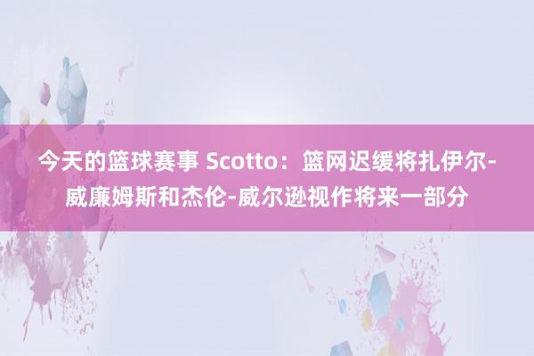 今天的篮球赛事 Scotto：篮网迟缓将扎伊尔-威廉姆斯和杰伦-威尔逊视作将来一部分