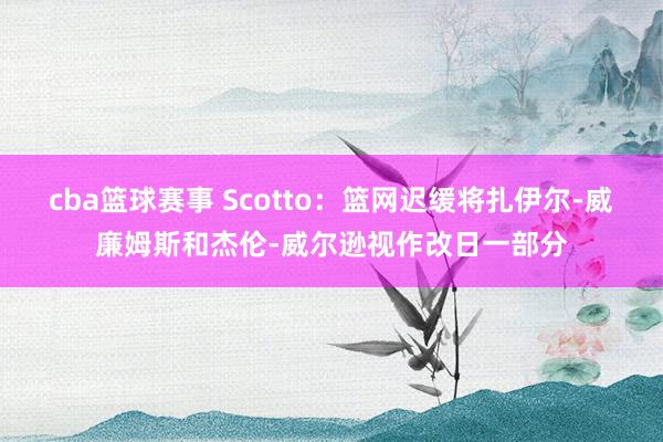 cba篮球赛事 Scotto：篮网迟缓将扎伊尔-威廉姆斯和杰伦-威尔逊视作改日一部分