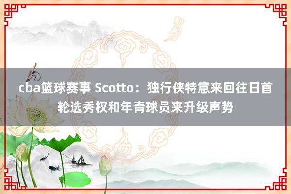 cba篮球赛事 Scotto：独行侠特意来回往日首轮选秀权和年青球员来升级声势