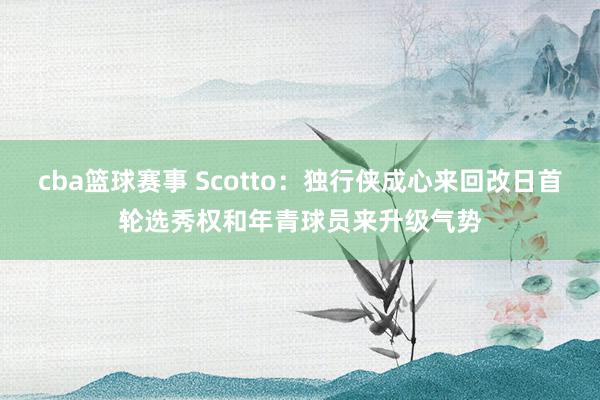 cba篮球赛事 Scotto：独行侠成心来回改日首轮选秀权和年青球员来升级气势