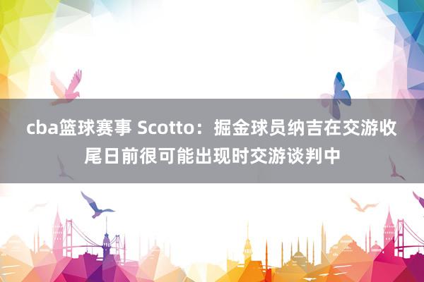 cba篮球赛事 Scotto：掘金球员纳吉在交游收尾日前很可能出现时交游谈判中