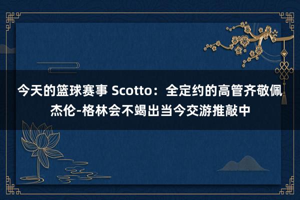 今天的篮球赛事 Scotto：全定约的高管齐敬佩杰伦-格林会不竭出当今交游推敲中