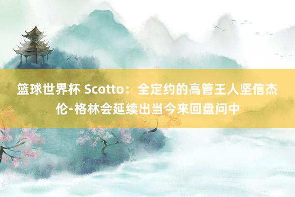 篮球世界杯 Scotto：全定约的高管王人坚信杰伦-格林会延续出当今来回盘问中