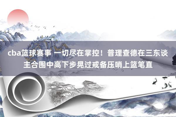 cba篮球赛事 一切尽在掌控！普理查德在三东谈主合围中高下步晃过戒备压哨上篮笔直