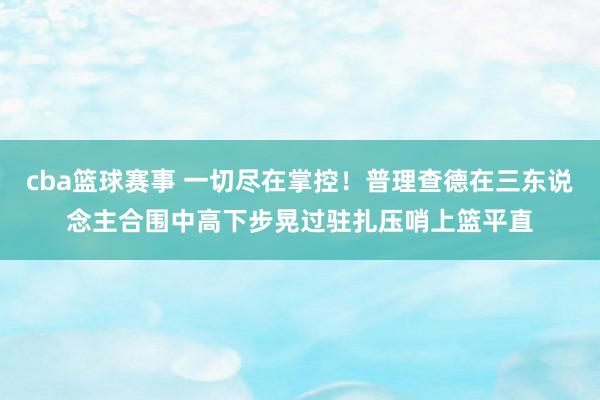 cba篮球赛事 一切尽在掌控！普理查德在三东说念主合围中高下步晃过驻扎压哨上篮平直