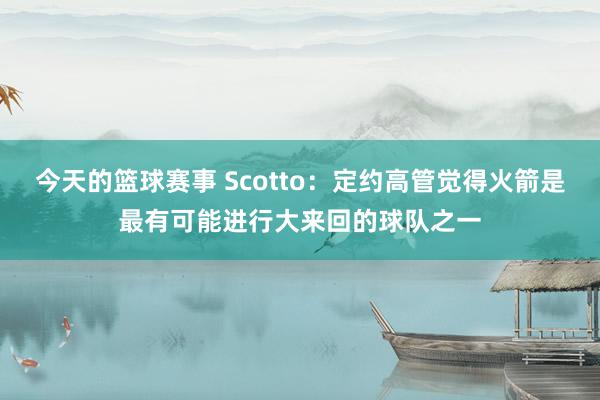 今天的篮球赛事 Scotto：定约高管觉得火箭是最有可能进行大来回的球队之一