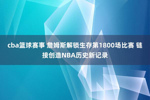 cba篮球赛事 詹姆斯解锁生存第1800场比赛 链接创造NBA历史新记录