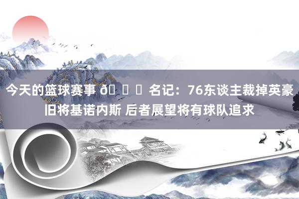 今天的篮球赛事 👀名记：76东谈主裁掉英豪旧将基诺内斯 后者展望将有球队追求