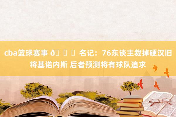 cba篮球赛事 👀名记：76东谈主裁掉硬汉旧将基诺内斯 后者预测将有球队追求