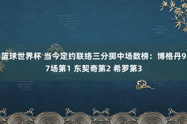 篮球世界杯 当今定约联络三分掷中场数榜：博格丹97场第1 东契奇第2 希罗第3