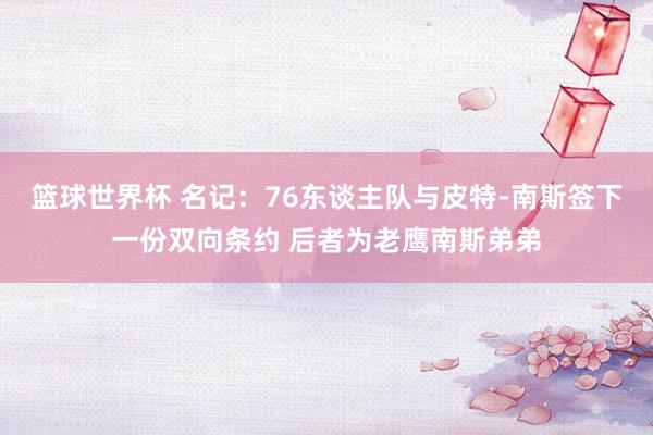 篮球世界杯 名记：76东谈主队与皮特-南斯签下一份双向条约 后者为老鹰南斯弟弟