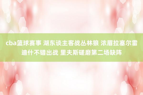 cba篮球赛事 湖东谈主客战丛林狼 浓眉拉塞尔雷迪什不错出战 里夫斯磋磨第二场缺阵