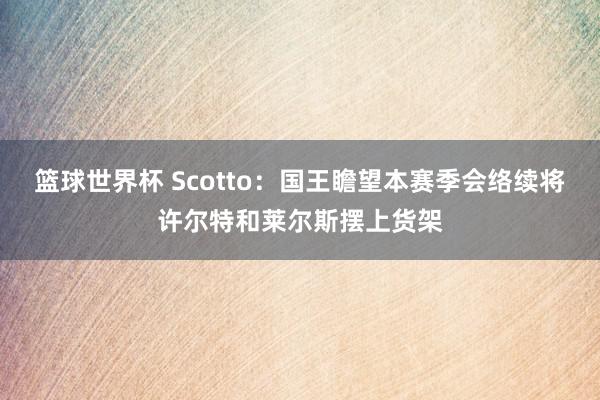 篮球世界杯 Scotto：国王瞻望本赛季会络续将许尔特和莱尔斯摆上货架