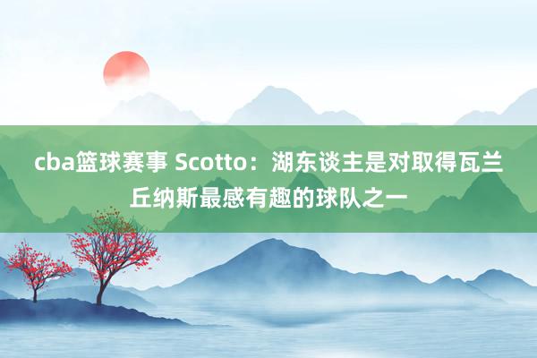 cba篮球赛事 Scotto：湖东谈主是对取得瓦兰丘纳斯最感有趣的球队之一