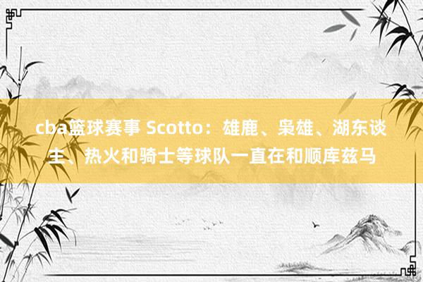 cba篮球赛事 Scotto：雄鹿、枭雄、湖东谈主、热火和骑士等球队一直在和顺库兹马