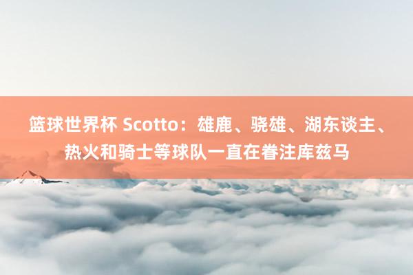 篮球世界杯 Scotto：雄鹿、骁雄、湖东谈主、热火和骑士等球队一直在眷注库兹马