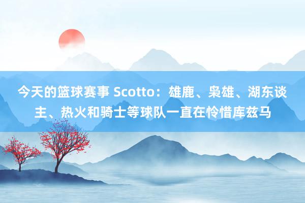 今天的篮球赛事 Scotto：雄鹿、枭雄、湖东谈主、热火和骑士等球队一直在怜惜库兹马