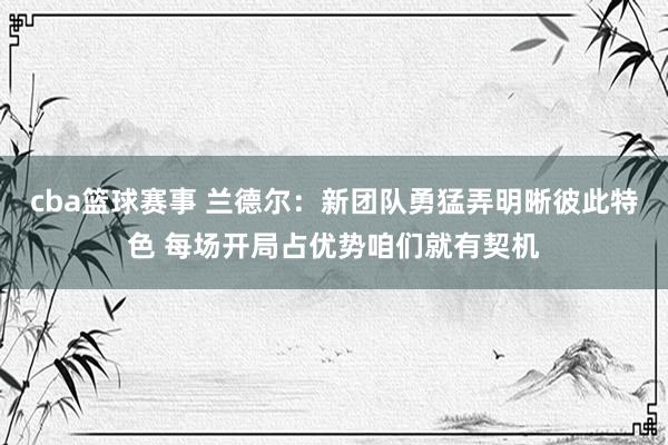 cba篮球赛事 兰德尔：新团队勇猛弄明晰彼此特色 每场开局占优势咱们就有契机