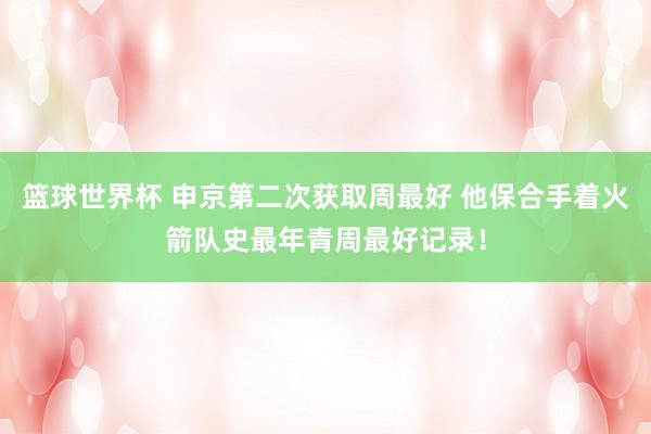 篮球世界杯 申京第二次获取周最好 他保合手着火箭队史最年青周最好记录！