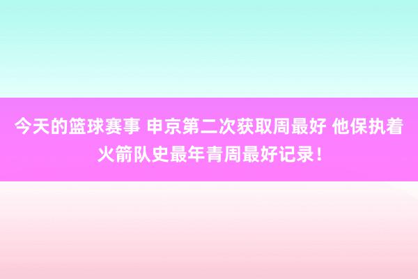 今天的篮球赛事 申京第二次获取周最好 他保执着火箭队史最年青周最好记录！